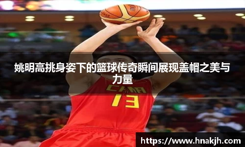 姚明高挑身姿下的篮球传奇瞬间展现盖帽之美与力量